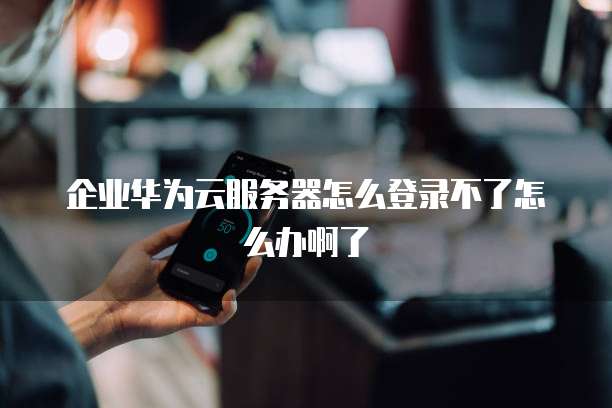 企业华为云服务器怎么登录不了怎么办啊了
