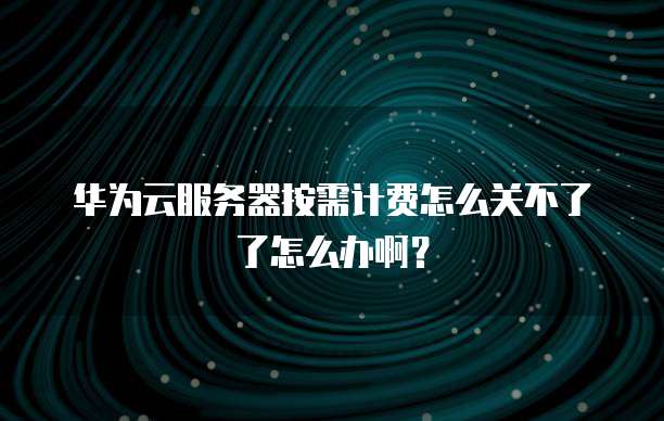 华为云服务器按需计费怎么关不了了怎么办啊?