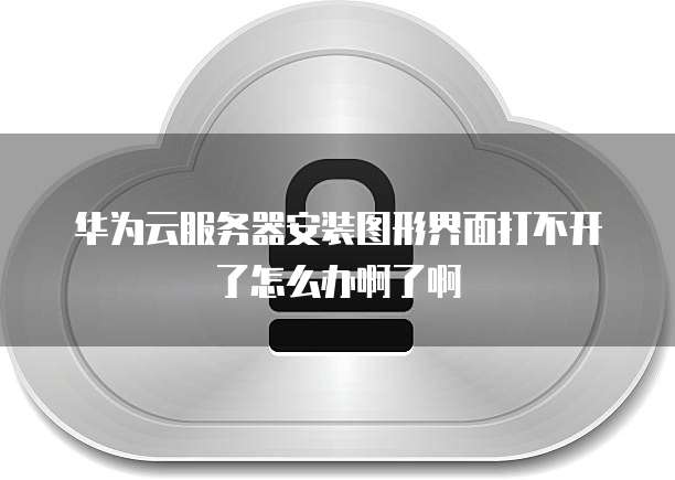 华为云服务器安装图形界面打不开了怎么办啊了啊