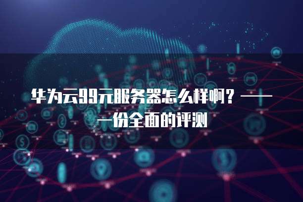 华为云99元服务器怎么样啊？&mdash;&mdash;一份全面的评测