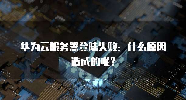华为云服务器登陆失败:什么原因造成的呢?