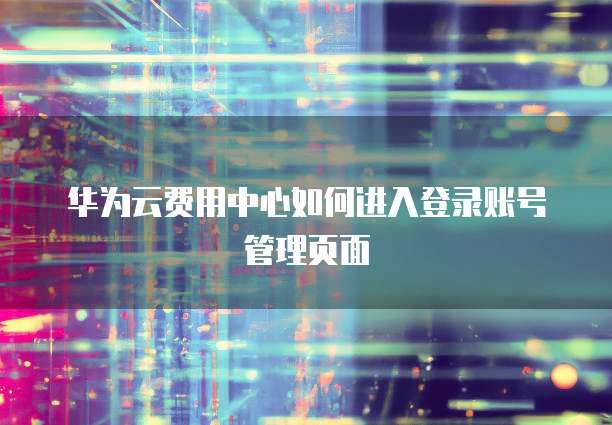 华为云费用中心如何进入登录账号管理页面