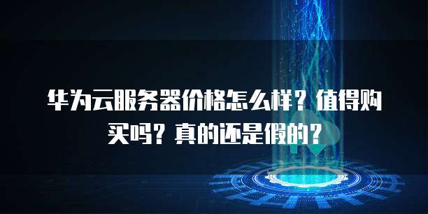 华为云服务器价格怎么样?值得购买吗?真的还是假的?
