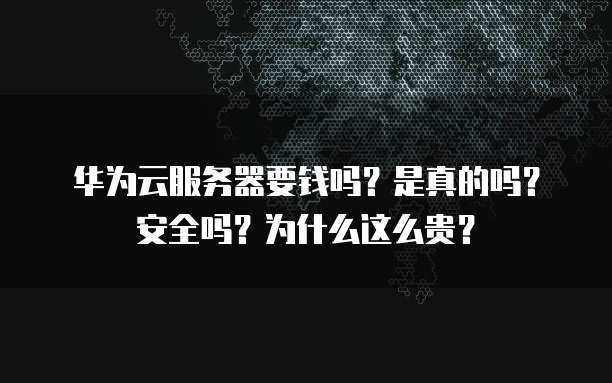 华为云服务器要钱吗?是真的吗?安全吗?为什么这么贵?