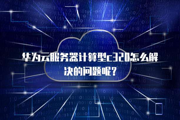 华为云服务器计算型c320怎么解决的问题呢?