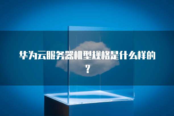 华为云服务器机型规格是什么样的?
