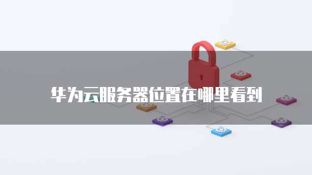 华为云服务器位置在哪里看到