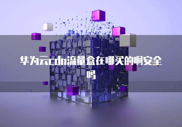华为云cdn流量盒在哪买的啊安全吗