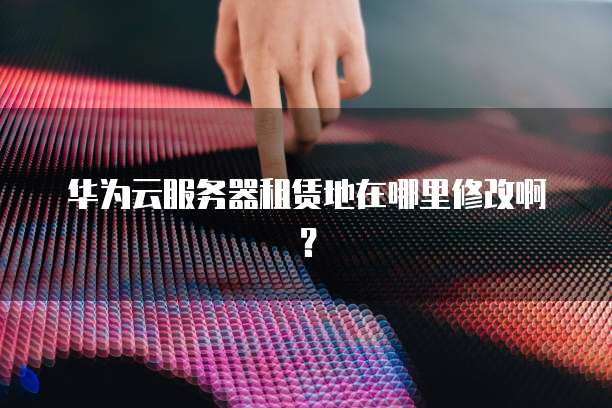 华为云服务器租赁地在哪里修改啊?