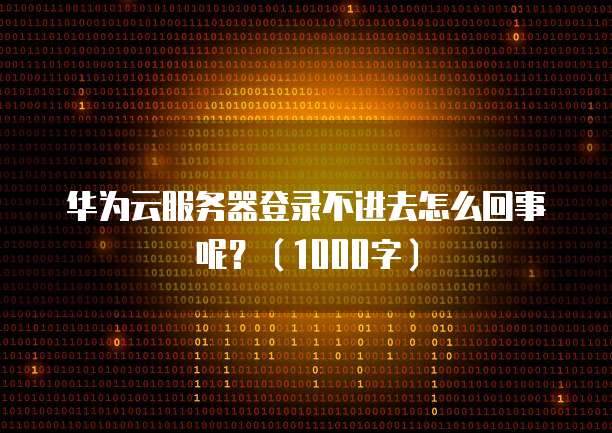 华为云服务器登录不进去怎么回事呢？（1000字）