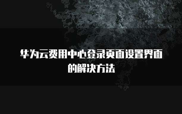 华为云费用中心登录页面设置界面的解决方法
