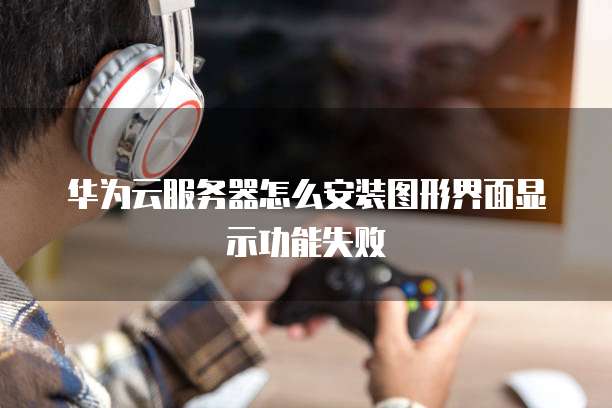 华为云服务器怎么安装图形界面显示功能失败