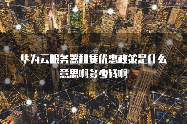 华为云服务器租赁优惠政策是什么意思啊多少钱啊