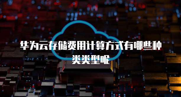 华为云存储费用计算方式有哪些种类类型呢