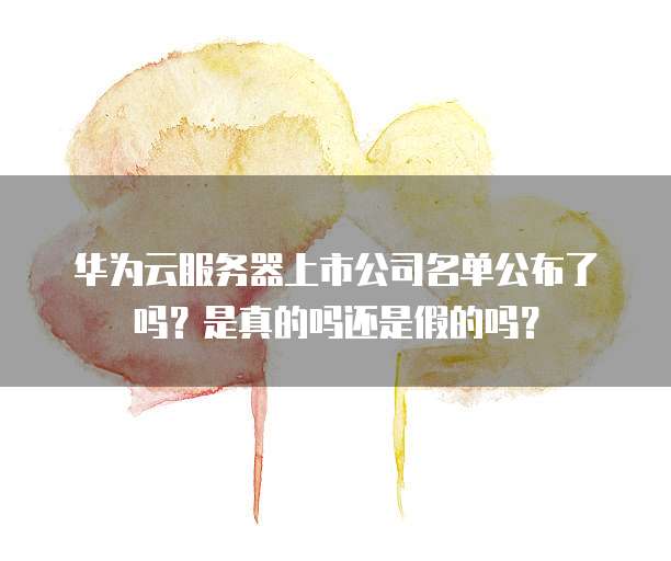 华为云服务器上市公司名单公布了吗？是真的吗还是假的吗？