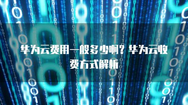 华为云费用一般多少啊?华为云收费方式解析