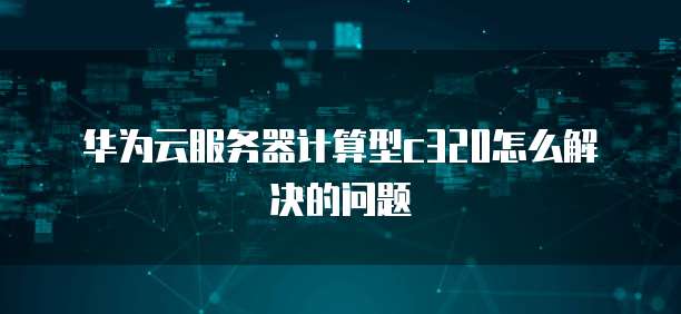 华为云服务器计算型c320怎么解决的问题