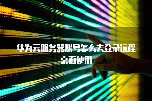 华为云服务器账号怎么去登录远程桌面使用