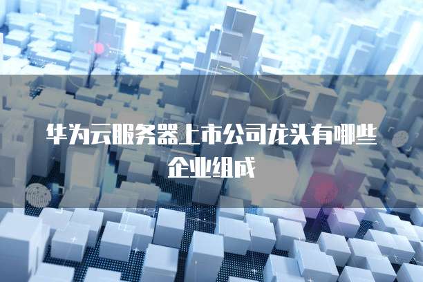 华为云服务器上市公司龙头有哪些企业组成