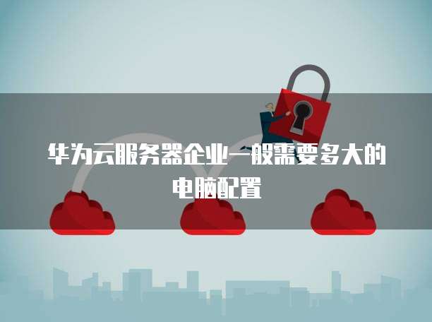 华为云服务器企业一般需要多大的电脑配置