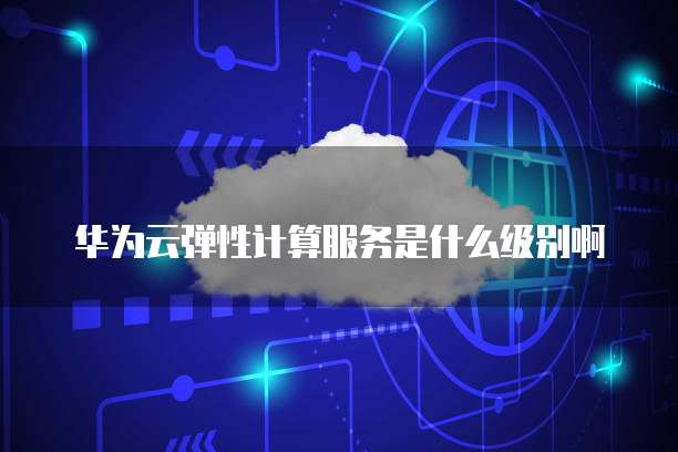 华为云弹性计算服务是什么级别啊