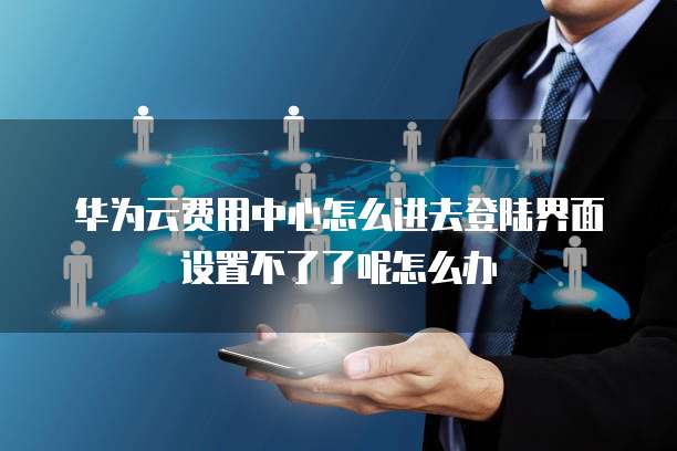 华为云费用中心怎么进去登陆界面设置不了了呢怎么办