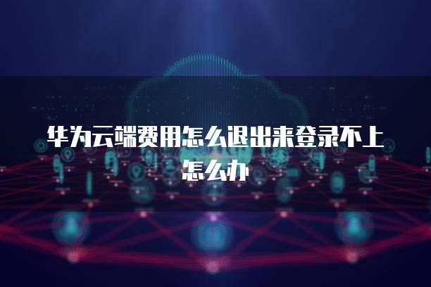 华为云端费用怎么退出来登录不上怎么办