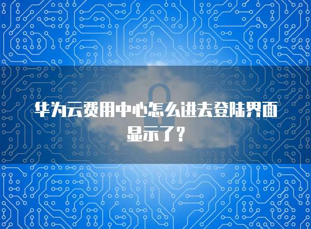 华为云费用中心怎么进去登陆界面显示了?