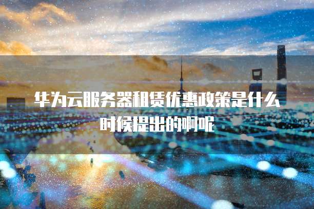 华为云服务器租赁优惠政策是什么时候提出的啊呢