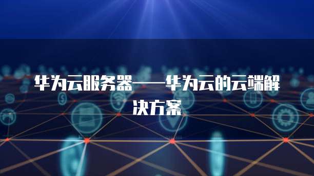 华为云服务器&mdash;&mdash;华为云的云端解决方案