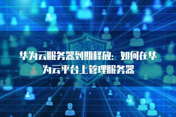 华为云服务器到期释放：如何在华为云平台上管理服务器