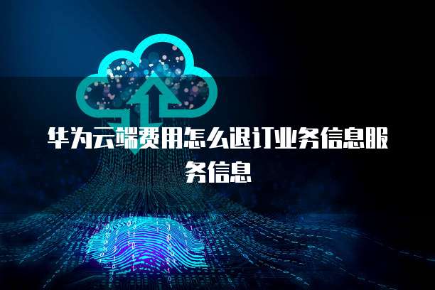华为云端费用怎么退订业务信息服务信息