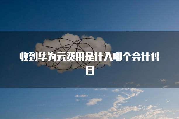 收到华为云费用是计入哪个会计科目