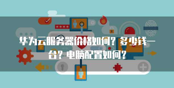 华为云服务器价格如何?多少钱一台?电脑配置如何?