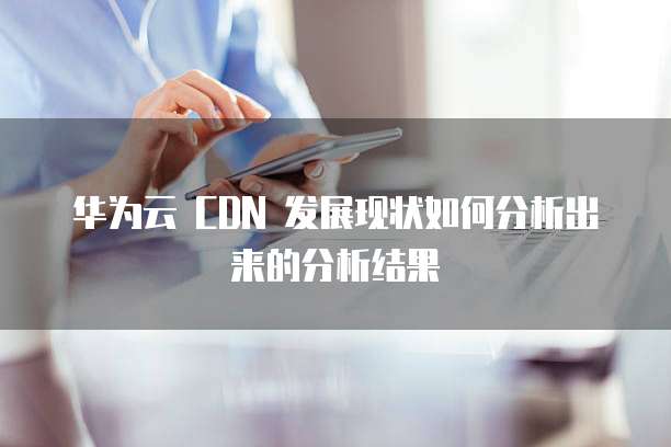 华为云 CDN 发展现状如何分析出来的分析结果