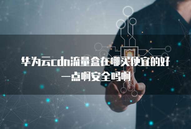 华为云cdn流量盒在哪买便宜的好一点啊安全吗啊