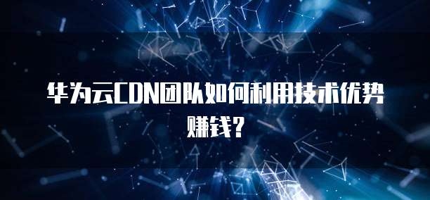 华为云CDN团队如何利用技术优势赚钱？