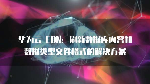 华为云 CDN:刷新数据库内容和数据类型文件格式的解决方案