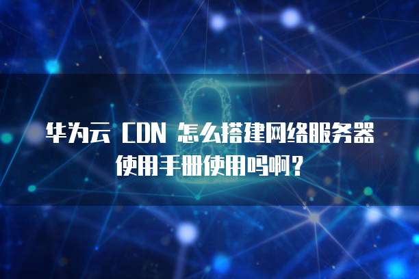 华为云 CDN 怎么搭建网络服务器使用手册使用吗啊?