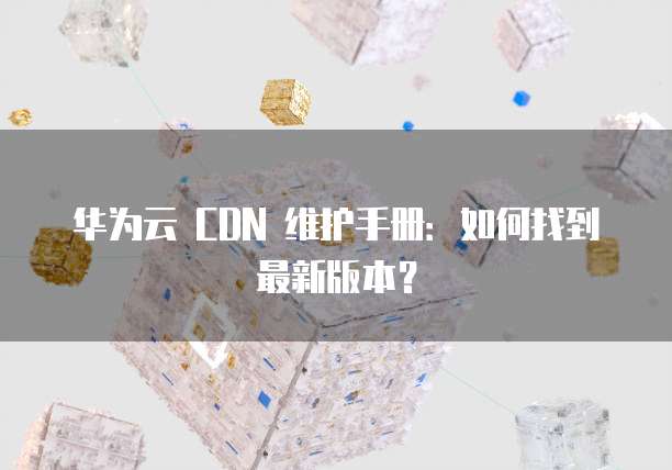 华为云 CDN 维护手册:如何找到最新版本?