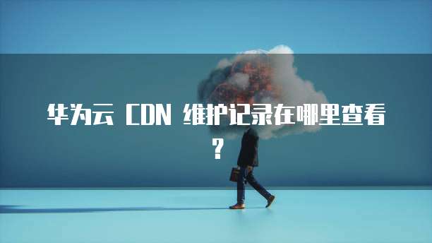 华为云 CDN 维护记录在哪里查看?