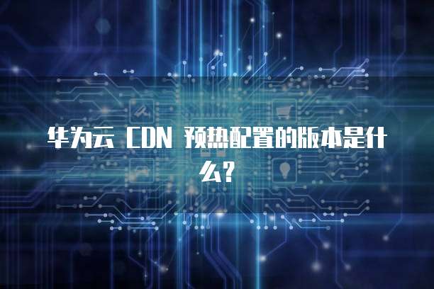 华为云 CDN 预热配置的版本是什么？