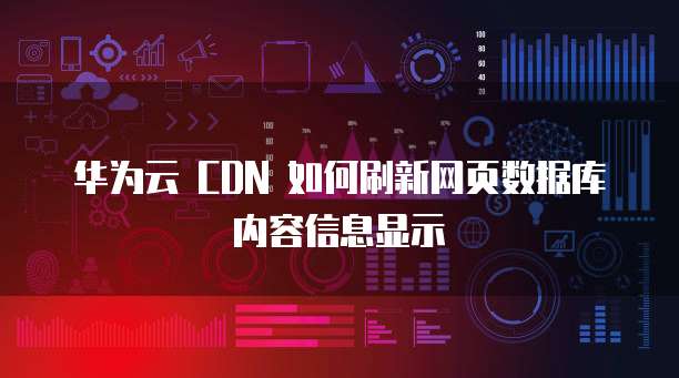 华为云 CDN 如何刷新网页数据库内容信息显示