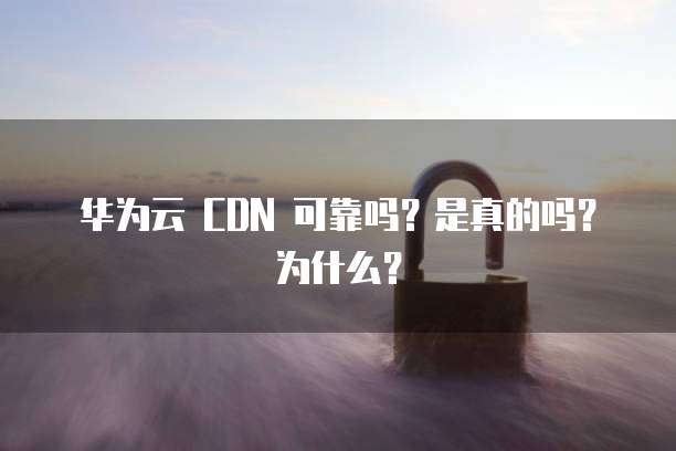 华为云 CDN 可靠吗?是真的吗?为什么?