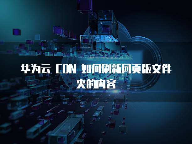 华为云 CDN 如何刷新网页版文件夹的内容