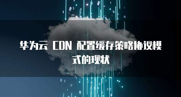 华为云 CDN 配置缓存策略协议模式的现状