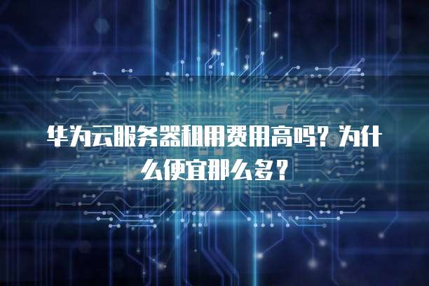 华为云服务器租用费用高吗?为什么便宜那么多?