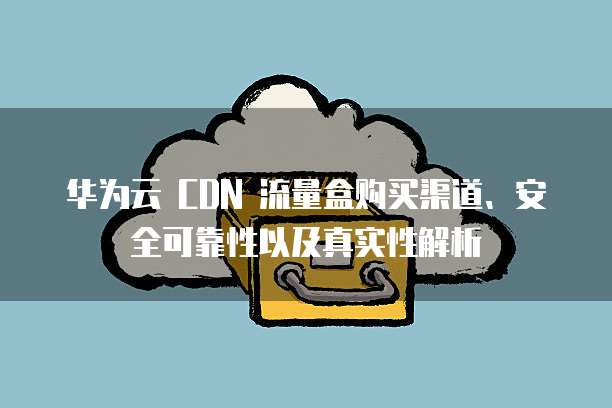 华为云 CDN 流量盒购买渠道、安全可靠性以及真实性解析