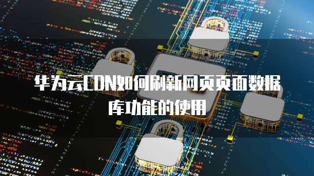 华为云CDN如何刷新网页页面数据库功能的使用