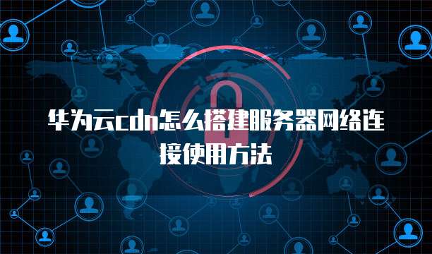 华为云cdn怎么搭建服务器网络连接使用方法